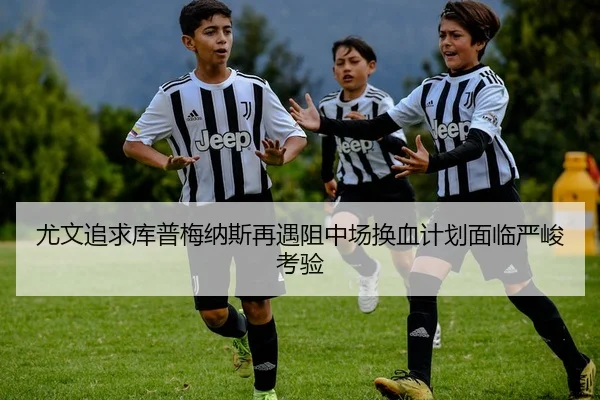尤文追求库普梅纳斯再遇阻中场换血计划面临严峻考验