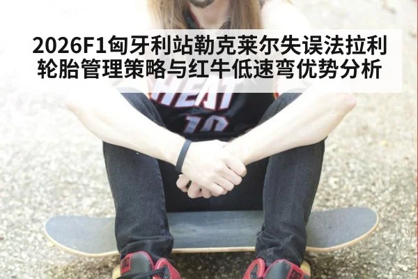 2026F1匈牙利站勒克莱尔失误法拉利轮胎管理策略与红牛低速弯优势分析