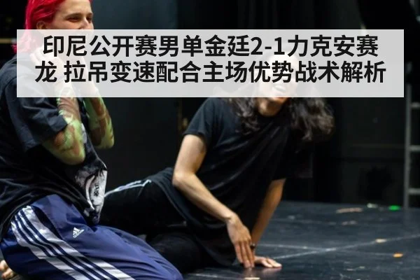 印尼公开赛男单金廷2-1力克安赛龙 拉吊变速配合主场优势战术解析