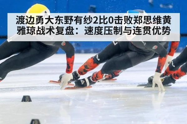 渡边勇大东野有纱2比0击败郑思维黄雅琼战术复盘：速度压制与连贯优势