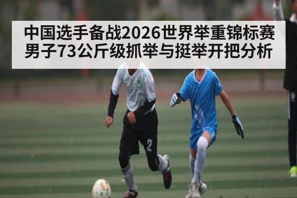 中国选手备战2026世界举重锦标赛男子73公斤级抓举与挺举开把分析