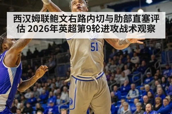 西汉姆联鲍文右路内切与肋部直塞评估 2026年英超第9轮进攻战术观察
