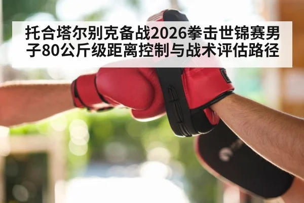 托合塔尔别克备战2026拳击世锦赛男子80公斤级距离控制与战术评估路径